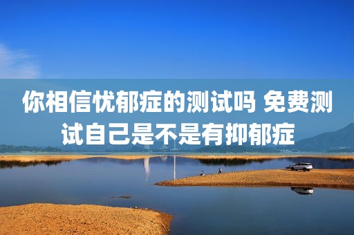 你相信忧郁症的测试吗 免费测试自己是不是有抑郁症