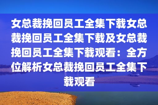 女总裁挽回员工全集下载女总裁挽回员工全集下载及女总裁挽回员工全集下载观看：全方位解析女总裁挽回员工全集下载观看