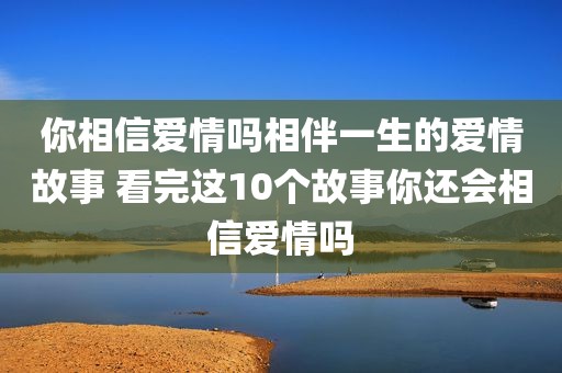 你相信爱情吗相伴一生的爱情故事 看完这10个故事你还会相信爱情吗