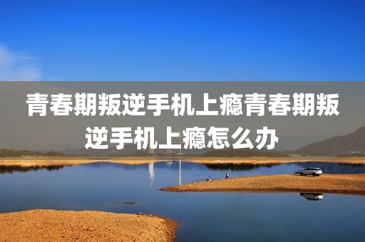 青春期叛逆手机上瘾青春期叛逆手机上瘾怎么办