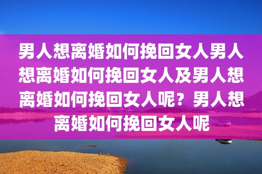 男人想离婚如何挽回女人男人想离婚如何挽回女人及男人想离婚如何挽回女人呢？男人想离婚如何挽回女人呢