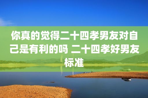 你真的觉得二十四孝男友对自己是有利的吗 二十四孝好男友标准