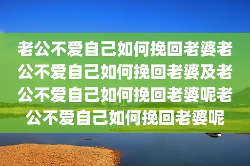 老公不爱自己如何挽回老婆老公不爱自己如何挽回老婆及老公不爱自己如何挽回老婆呢老公不爱自己如何挽回老婆呢