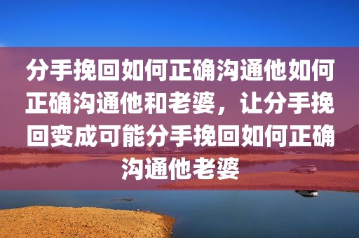 分手挽回如何正确沟通他如何正确沟通他和老婆，让分手挽回变成可能分手挽回如何正确沟通他老婆