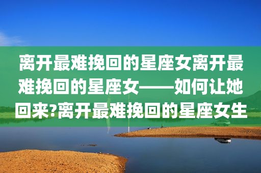 离开最难挽回的星座女离开最难挽回的星座女——如何让她回来?离开最难挽回的星座女生