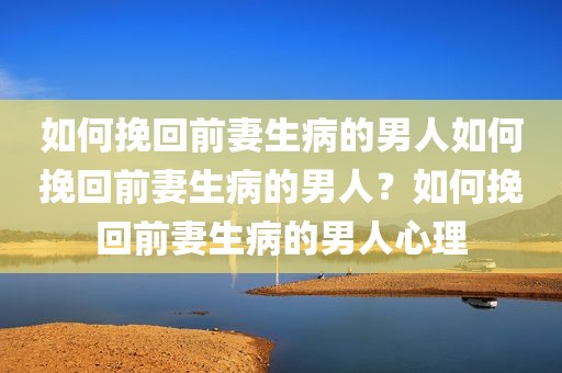 如何挽回前妻生病的男人如何挽回前妻生病的男人？如何挽回前妻生病的男人心理