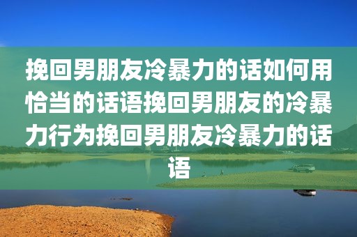 挽回男朋友冷暴力的话如何用恰当的话语挽回男朋友的冷暴力行为挽回男朋友冷暴力的话语
