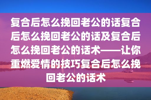 复合后怎么挽回老公的话复合后怎么挽回老公的话及复合后怎么挽回老公的话术——让你重燃爱情的技巧复合后怎么挽回老公的话术