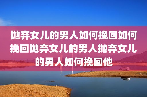抛弃女儿的男人如何挽回如何挽回抛弃女儿的男人抛弃女儿的男人如何挽回他