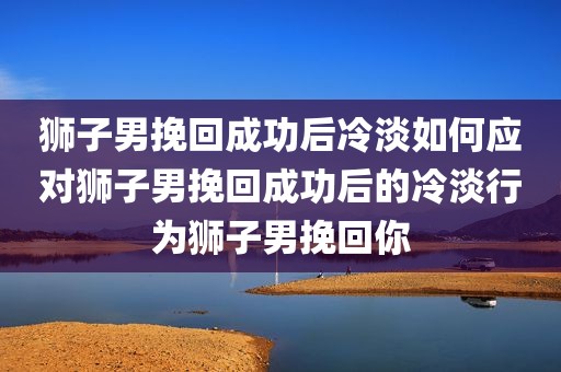 狮子男挽回成功后冷淡如何应对狮子男挽回成功后的冷淡行为狮子男挽回你