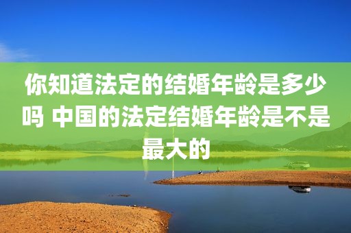 你知道法定的结婚年龄是多少吗 中国的法定结婚年龄是不是最大的