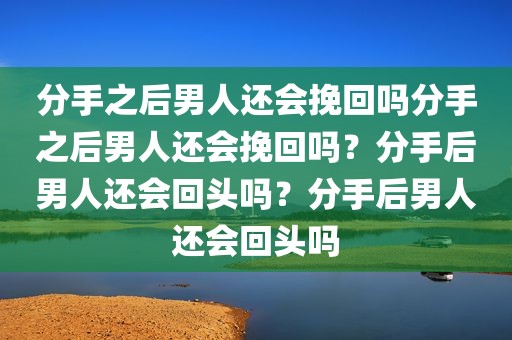 分手之后男人还会挽回吗分手之后男人还会挽回吗？分手后男人还会回头吗？分手后男人还会回头吗