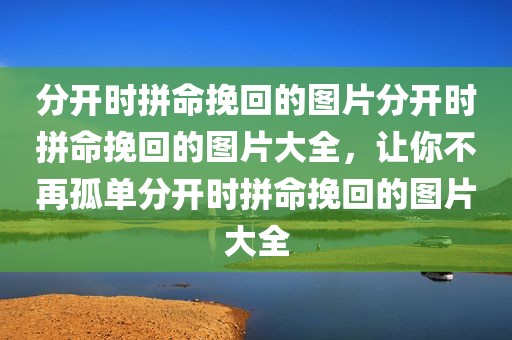 分开时拼命挽回的图片分开时拼命挽回的图片大全，让你不再孤单分开时拼命挽回的图片大全