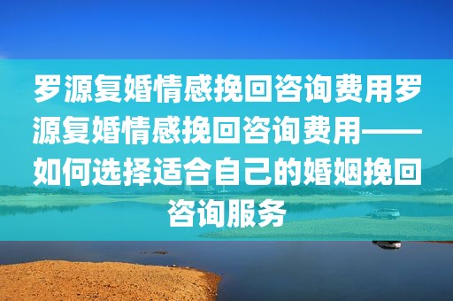 罗源复婚情感挽回咨询费用罗源复婚情感挽回咨询费用——如何选择适合自己的婚姻挽回咨询服务
