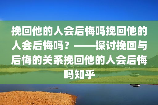 挽回他的人会后悔吗挽回他的人会后悔吗？——探讨挽回与后悔的关系挽回他的人会后悔吗知乎