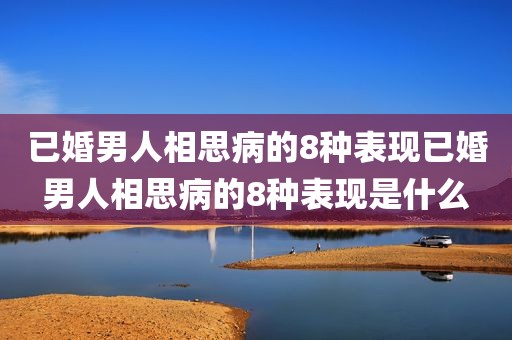 已婚男人相思病的8种表现已婚男人相思病的8种表现是什么