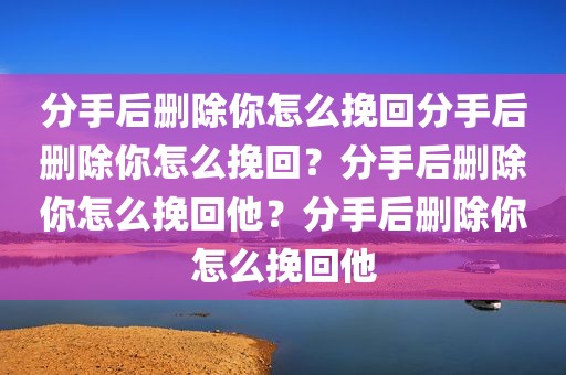 分手后删除你怎么挽回分手后删除你怎么挽回？分手后删除你怎么挽回他？分手后删除你怎么挽回他