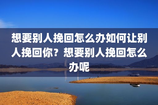 想要别人挽回怎么办如何让别人挽回你？想要别人挽回怎么办呢