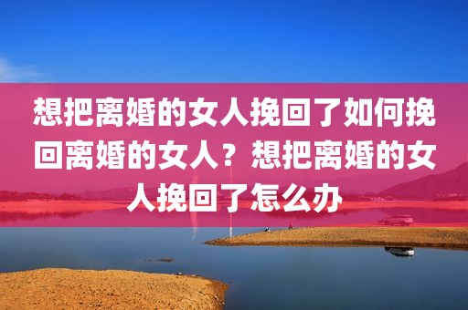 想把离婚的女人挽回了如何挽回离婚的女人？想把离婚的女人挽回了怎么办