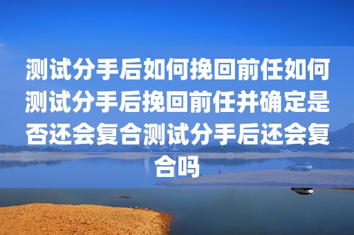 测试分手后如何挽回前任如何测试分手后挽回前任并确定是否还会复合测试分手后还会复合吗