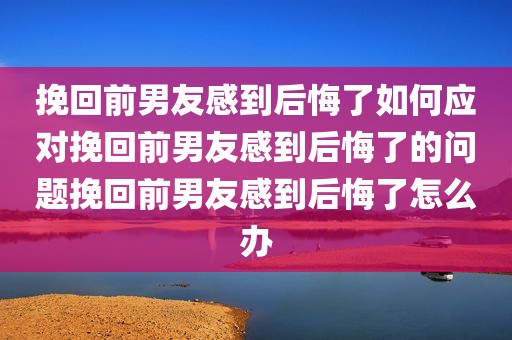 挽回前男友感到后悔了如何应对挽回前男友感到后悔了的问题挽回前男友感到后悔了怎么办