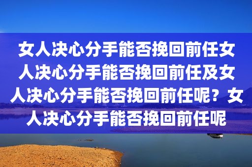 女人决心分手能否挽回前任女人决心分手能否挽回前任及女人决心分手能否挽回前任呢？女人决心分手能否挽回前任呢