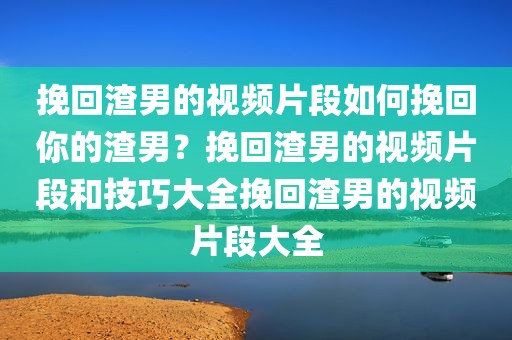 挽回渣男的视频片段如何挽回你的渣男？挽回渣男的视频片段和技巧大全挽回渣男的视频片段大全