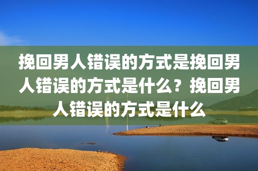 挽回男人错误的方式是挽回男人错误的方式是什么？挽回男人错误的方式是什么