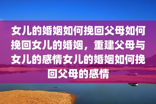 女儿的婚姻如何挽回父母如何挽回女儿的婚姻，重建父母与女儿的感情女儿的婚姻如何挽回父母的感情
