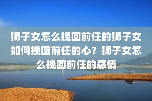 狮子女怎么挽回前任的狮子女如何挽回前任的心？狮子女怎么挽回前任的感情