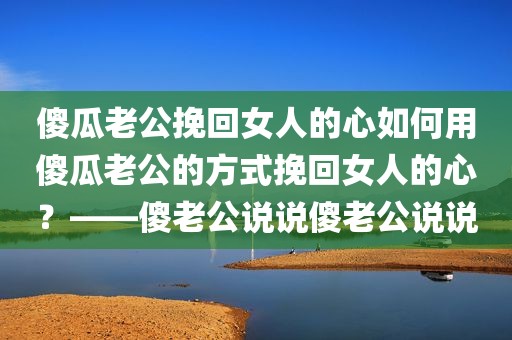 傻瓜老公挽回女人的心如何用傻瓜老公的方式挽回女人的心？——傻老公说说傻老公说说