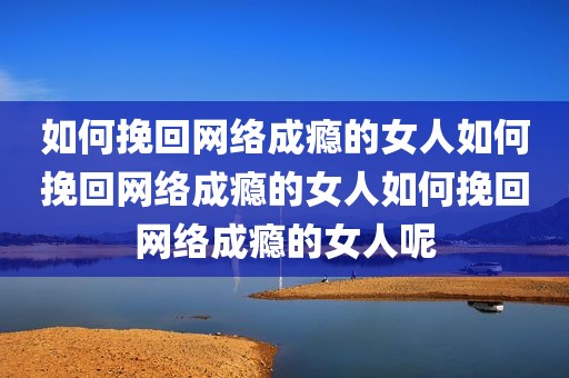 如何挽回网络成瘾的女人如何挽回网络成瘾的女人如何挽回网络成瘾的女人呢