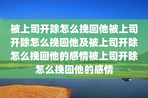 被上司开除怎么挽回他被上司开除怎么挽回他及被上司开除怎么挽回他的感情被上司开除怎么挽回他的感情