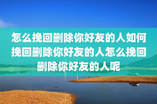怎么挽回删除你好友的人如何挽回删除你好友的人怎么挽回删除你好友的人呢