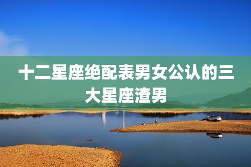 十二星座绝配表男女公认的三大星座渣男