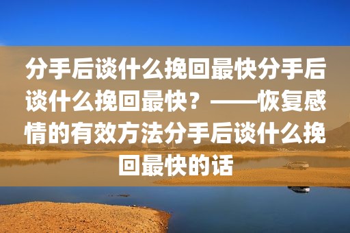 分手后谈什么挽回最快分手后谈什么挽回最快？——恢复感情的有效方法分手后谈什么挽回最快的话