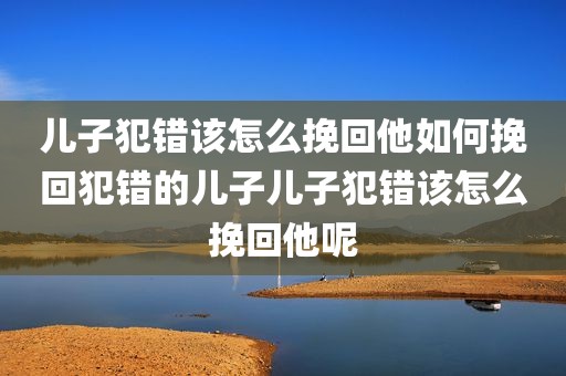 儿子犯错该怎么挽回他如何挽回犯错的儿子儿子犯错该怎么挽回他呢
