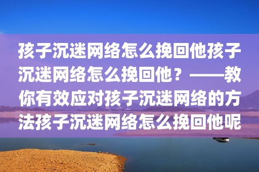 孩子沉迷网络怎么挽回他孩子沉迷网络怎么挽回他？——教你有效应对孩子沉迷网络的方法孩子沉迷网络怎么挽回他呢