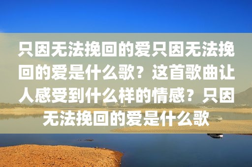 只因无法挽回的爱只因无法挽回的爱是什么歌？这首歌曲让人感受到什么样的情感？只因无法挽回的爱是什么歌