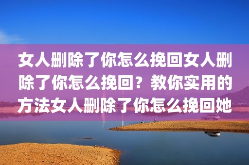 女人删除了你怎么挽回女人删除了你怎么挽回？教你实用的方法女人删除了你怎么挽回她