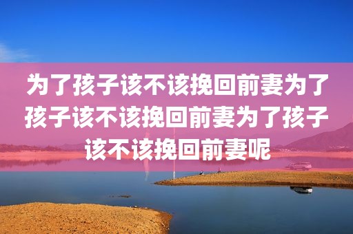 为了孩子该不该挽回前妻为了孩子该不该挽回前妻为了孩子该不该挽回前妻呢