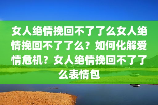 女人绝情挽回不了了么女人绝情挽回不了了么？如何化解爱情危机？女人绝情挽回不了了么表情包