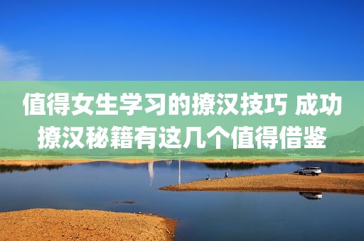 值得女生学习的撩汉技巧 成功撩汉秘籍有这几个值得借鉴
