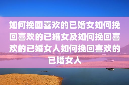 如何挽回喜欢的已婚女如何挽回喜欢的已婚女及如何挽回喜欢的已婚女人如何挽回喜欢的已婚女人