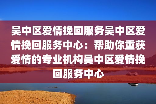 吴中区爱情挽回服务吴中区爱情挽回服务中心：帮助你重获爱情的专业机构吴中区爱情挽回服务中心