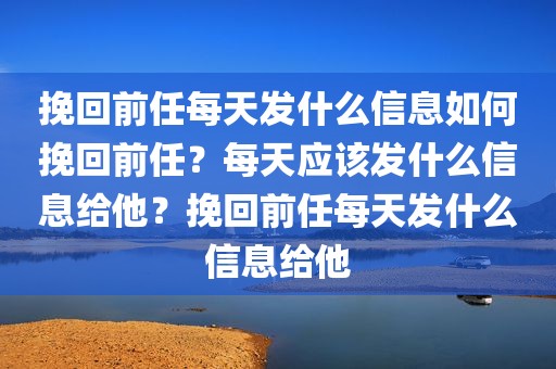 挽回前任每天发什么信息如何挽回前任？每天应该发什么信息给他？挽回前任每天发什么信息给他