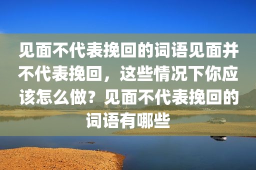 见面不代表挽回的词语见面并不代表挽回，这些情况下你应该怎么做？见面不代表挽回的词语有哪些