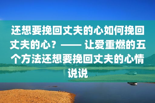 还想要挽回丈夫的心如何挽回丈夫的心？—— 让爱重燃的五个方法还想要挽回丈夫的心情说说