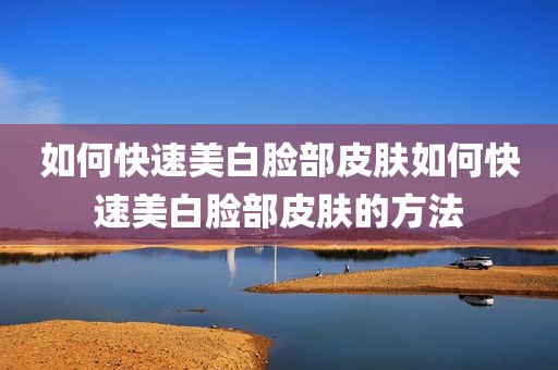 如何快速美白脸部皮肤如何快速美白脸部皮肤的方法