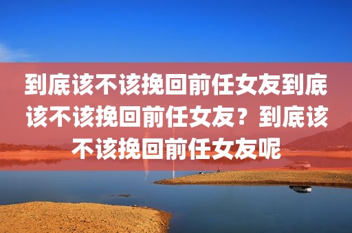到底该不该挽回前任女友到底该不该挽回前任女友？到底该不该挽回前任女友呢